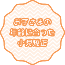 お子さまの 年齢に合った 小児矯正